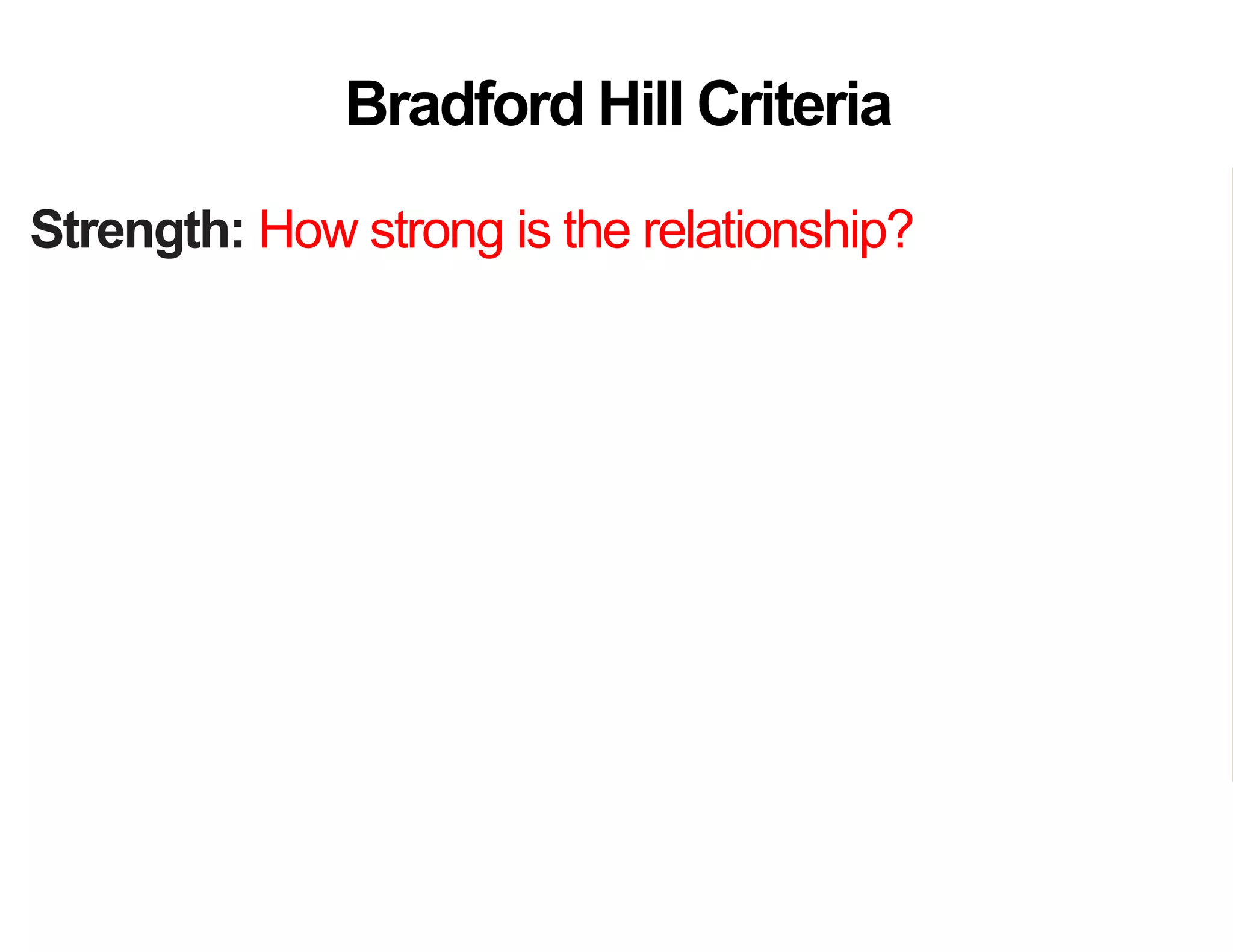 Strength: How strong is the relationship?
Consistency: How consistently is link found?
Specificity: How specific is the setting or disease?
Temporality: Does the cause precede the effect?
Gradient: Does more cause lead to more effect?
Analogy: Do similar “causes” have similar effect?
Coherence: Are field and laboratory findings similar?
Experiment: Was variation in the cause random?
Plausibility: Does theory agree?
Bradford Hill Criteria
 