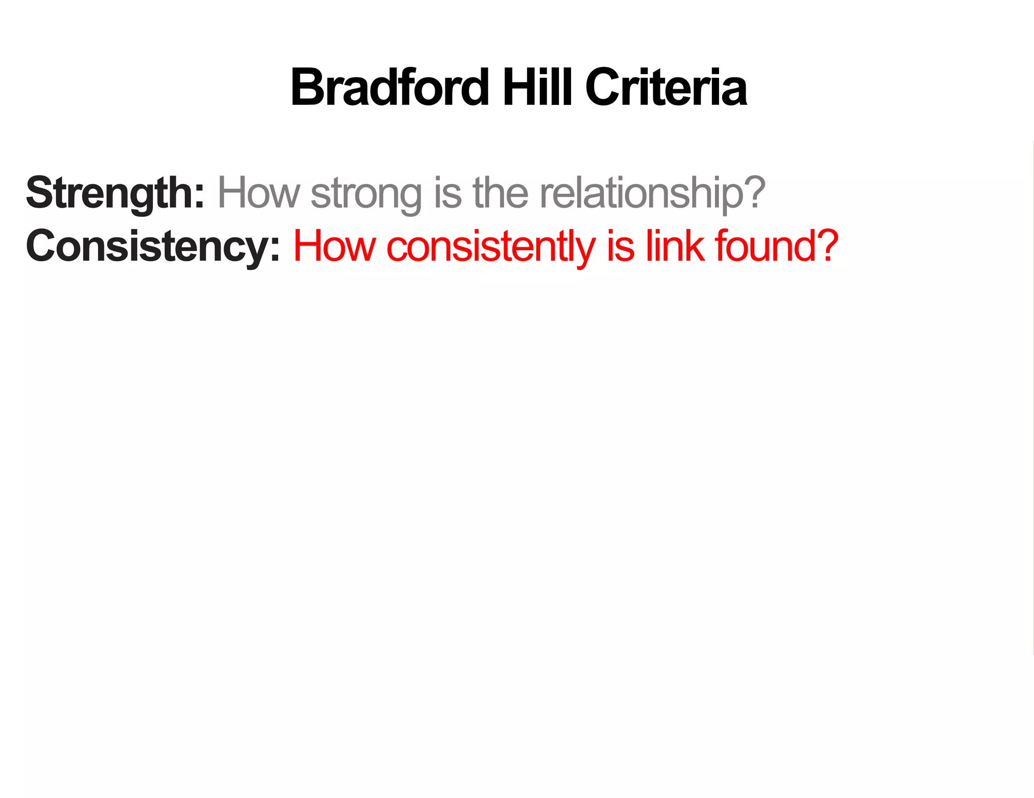 Strength: How strong is the relationship?
Consistency: How consistently is link found?
Specificity: How specific is the setting or disease?
Temporality: Does the cause precede the effect?
Gradient: Does more cause lead to more effect?
Analogy: Do similar “causes” have similar effect?
Coherence: Are field and laboratory findings similar?
Experiment: Was variation in the cause random?
Plausibility: Does theory agree?
Bradford Hill Criteria
 