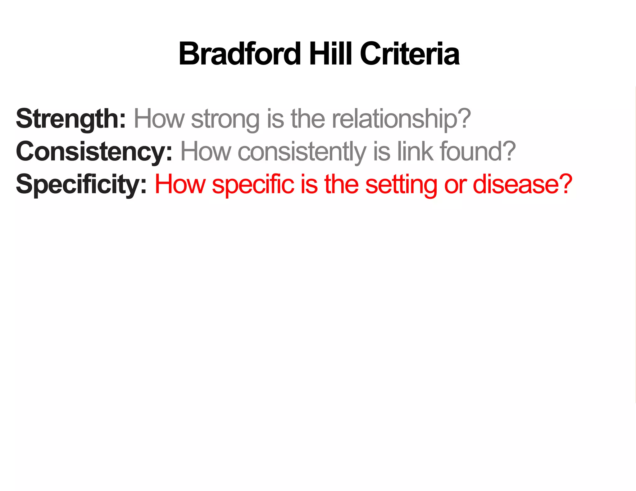 Strength: How strong is the relationship?
Consistency: How consistently is link found?
Specificity: How specific is the setting or disease?
Temporality: Does the cause precede the effect?
Gradient: Does more cause lead to more effect?
Analogy: Do similar “causes” have similar effect?
Coherence: Are field and laboratory findings similar?
Experiment: Was variation in the cause random?
Plausibility: Does theory agree?
Bradford Hill Criteria
 