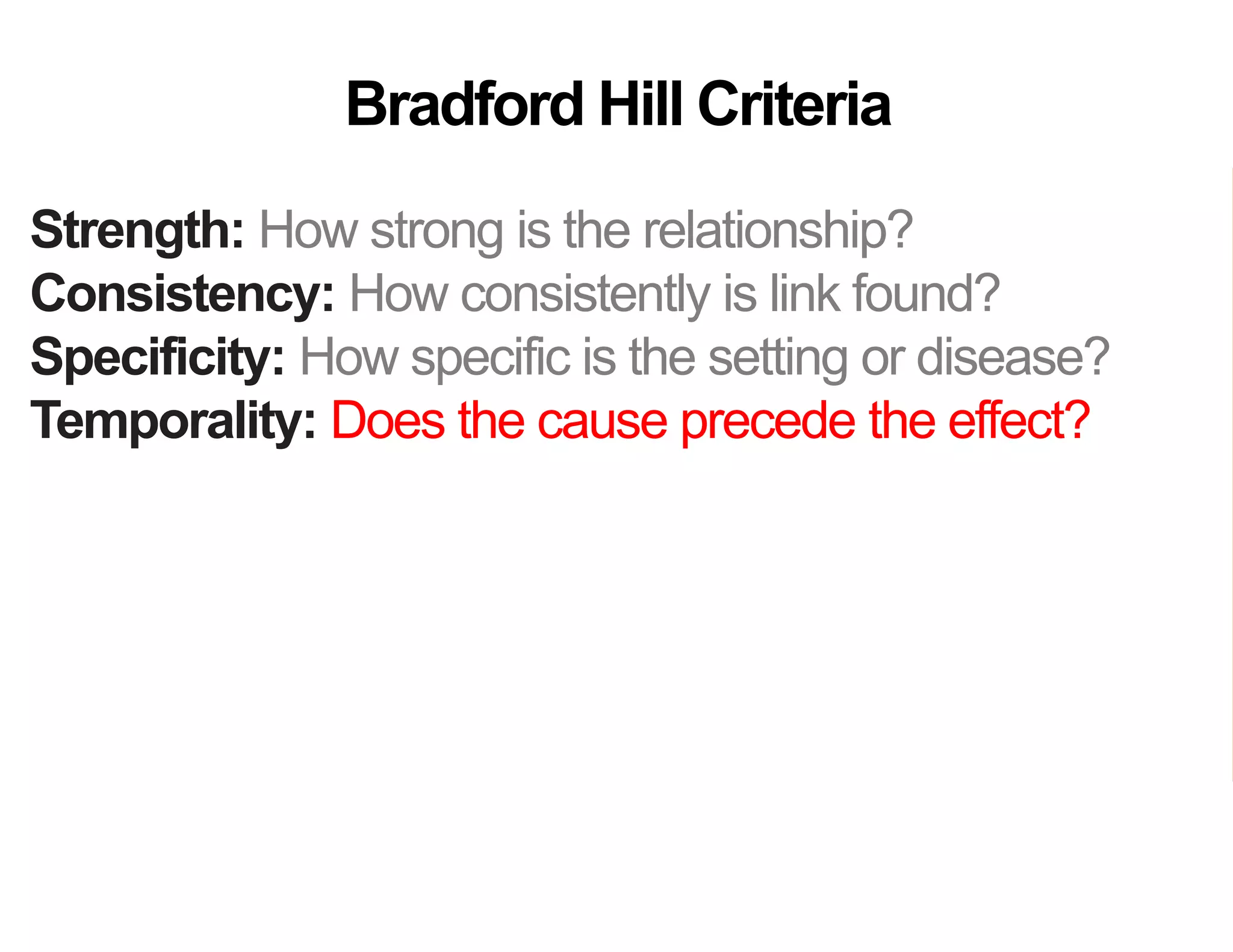Strength: How strong is the relationship?
Consistency: How consistently is link found?
Specificity: How specific is the setting or disease?
Temporality: Does the cause precede the effect?
Gradient: Does more cause lead to more effect?
Analogy: Do similar “causes” have similar effect?
Coherence: Are field and laboratory findings similar?
Experiment: Was variation in the cause random?
Plausibility: Does theory agree?
Bradford Hill Criteria
 