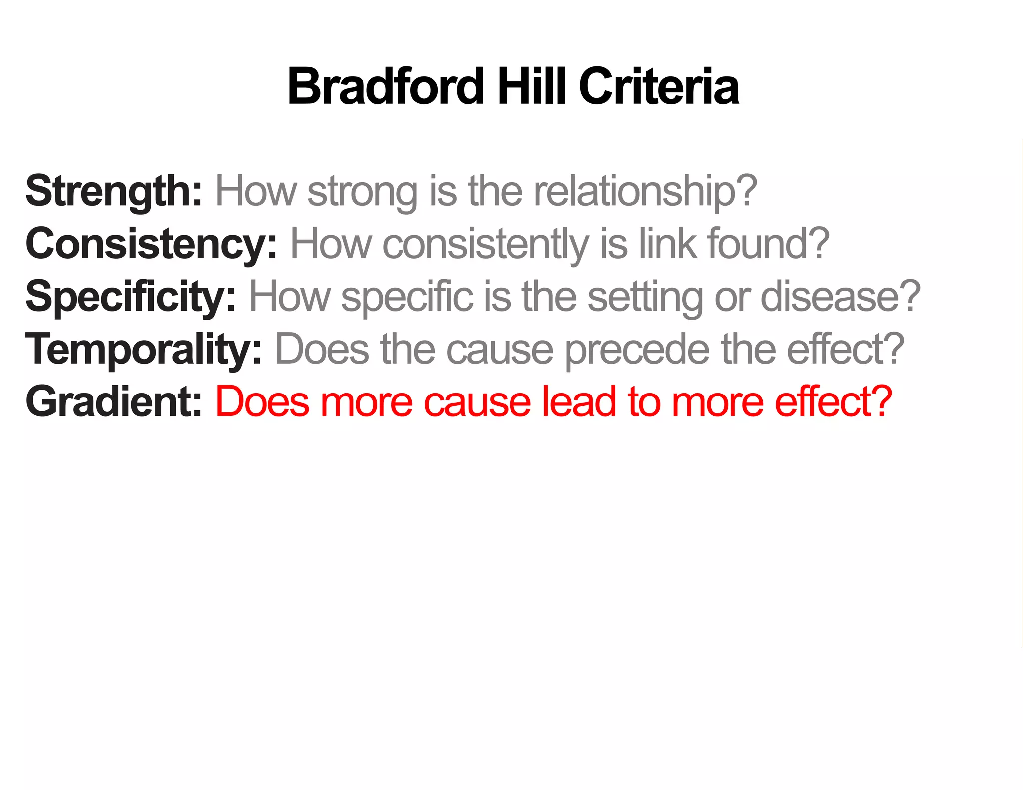 Strength: How strong is the relationship?
Consistency: How consistently is link found?
Specificity: How specific is the setting or disease?
Temporality: Does the cause precede the effect?
Gradient: Does more cause lead to more effect?
Analogy: Do similar “causes” have similar effect?
Coherence: Are field and laboratory findings similar?
Experiment: Was variation in the cause random?
Plausibility: Does theory agree?
Bradford Hill Criteria
 