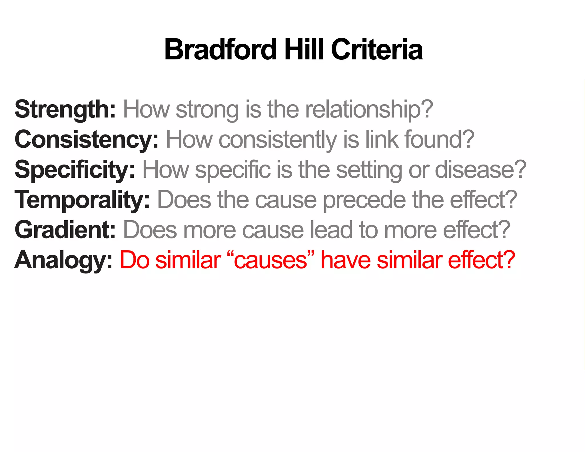 Strength: How strong is the relationship?
Consistency: How consistently is link found?
Specificity: How specific is the setting or disease?
Temporality: Does the cause precede the effect?
Gradient: Does more cause lead to more effect?
Analogy: Do similar “causes” have similar effect?
Coherence: Are field and laboratory findings similar?
Experiment: Was variation in the cause random?
Plausibility: Does theory agree?
Bradford Hill Criteria
 