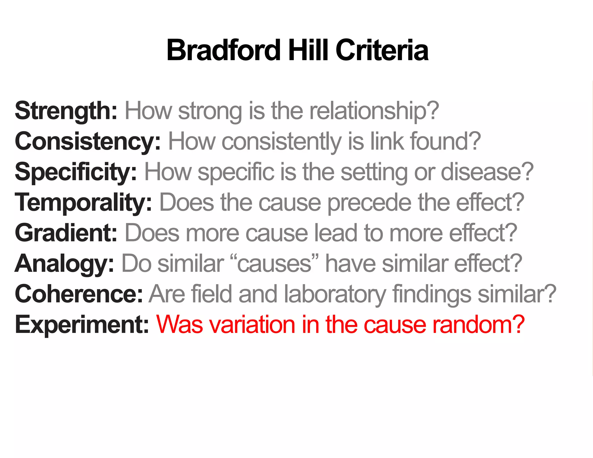 Strength: How strong is the relationship?
Consistency: How consistently is link found?
Specificity: How specific is the setting or disease?
Temporality: Does the cause precede the effect?
Gradient: Does more cause lead to more effect?
Analogy: Do similar “causes” have similar effect?
Coherence: Are field and laboratory findings similar?
Experiment: Was variation in the cause random?
Plausibility: Does theory agree?
Bradford Hill Criteria
 