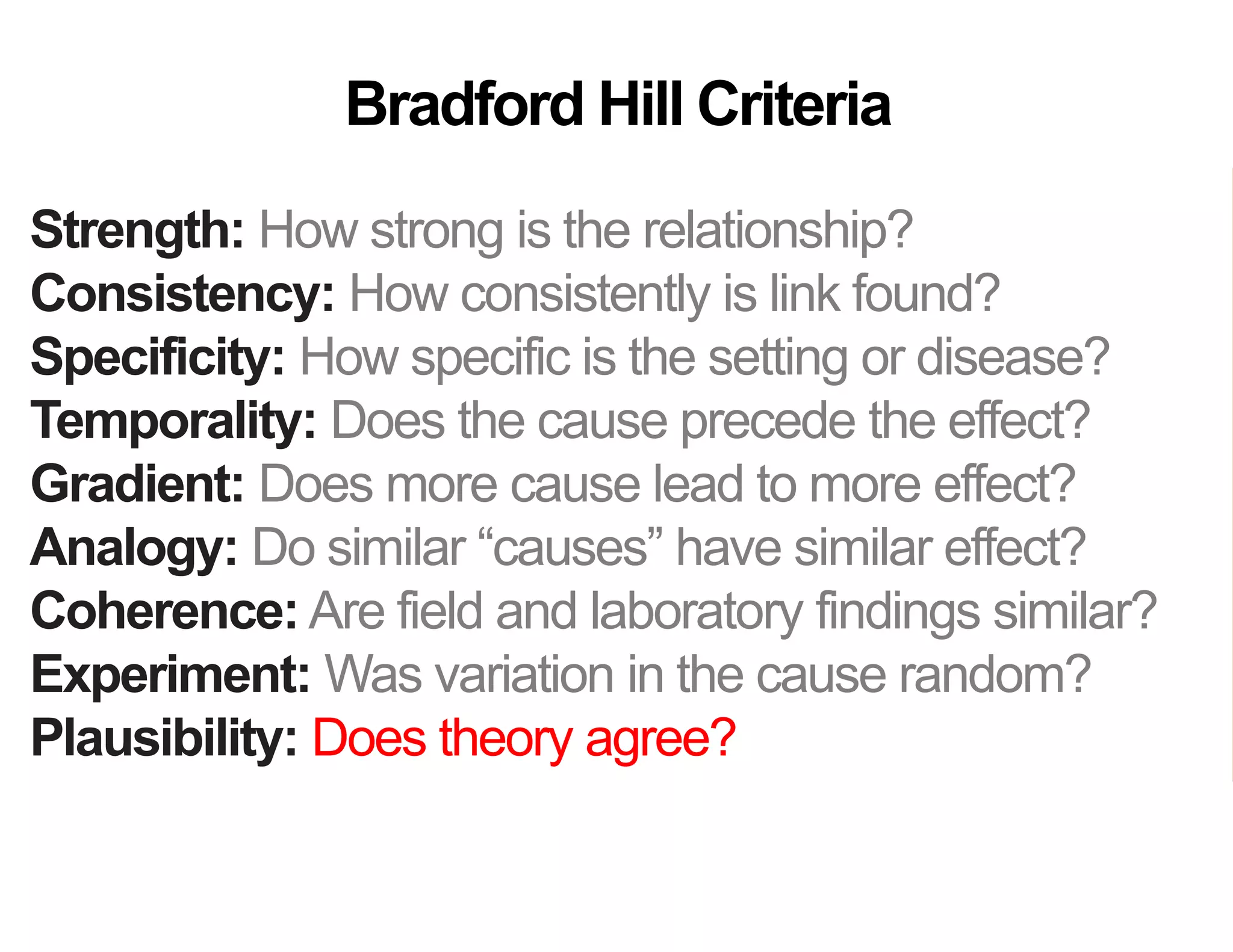 Strength: How strong is the relationship?
Consistency: How consistently is link found?
Specificity: How specific is the setting or disease?
Temporality: Does the cause precede the effect?
Gradient: Does more cause lead to more effect?
Analogy: Do similar “causes” have similar effect?
Coherence: Are field and laboratory findings similar?
Experiment: Was variation in the cause random?
Plausibility: Does theory agree?
Bradford Hill Criteria
 
