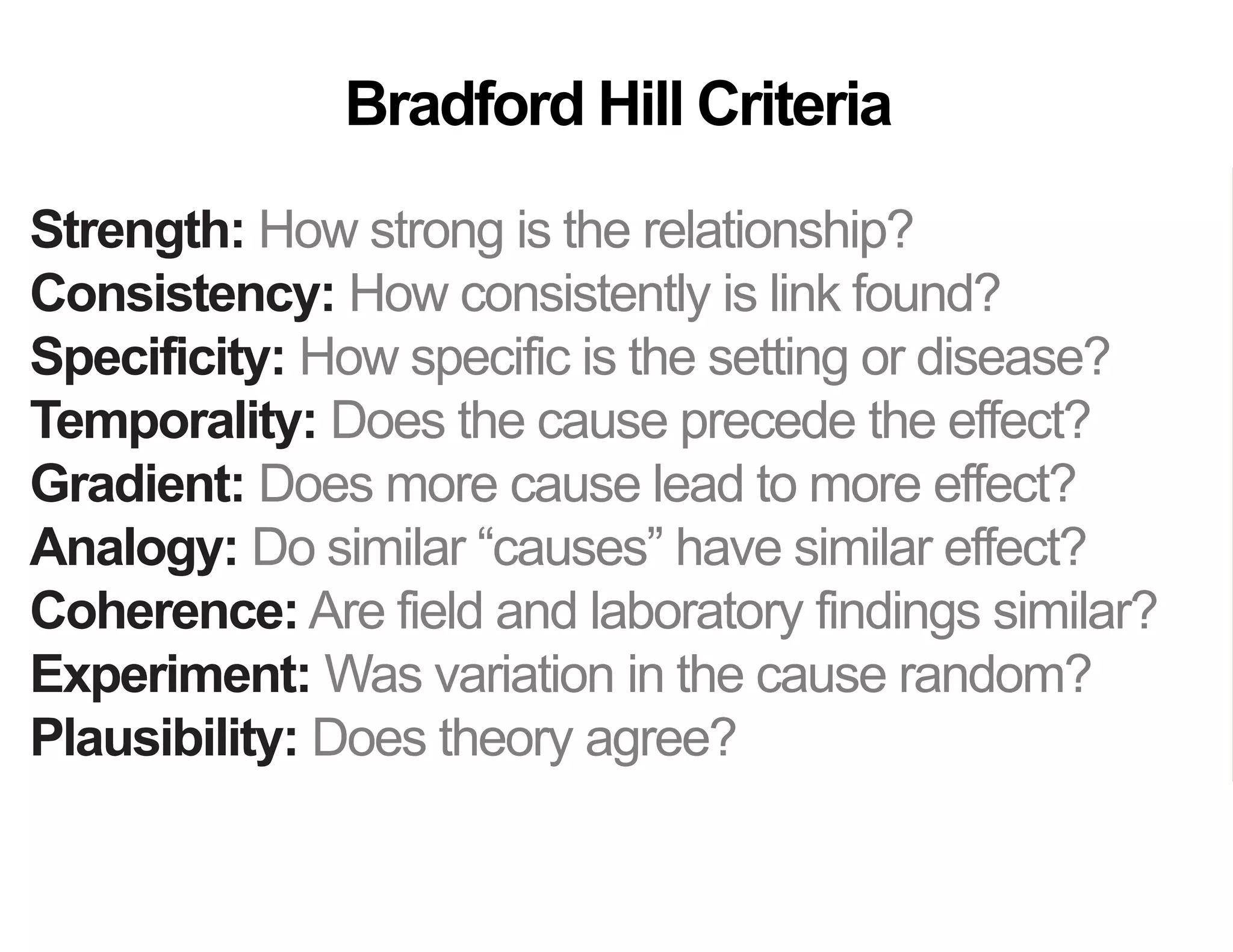 Strength: How strong is the relationship?
Consistency: How consistently is link found?
Specificity: How specific is the setting or disease?
Temporality: Does the cause precede the effect?
Gradient: Does more cause lead to more effect?
Analogy: Do similar “causes” have similar effect?
Coherence: Are field and laboratory findings similar?
Experiment: Was variation in the cause random?
Plausibility: Does theory agree?
Bradford Hill Criteria
 