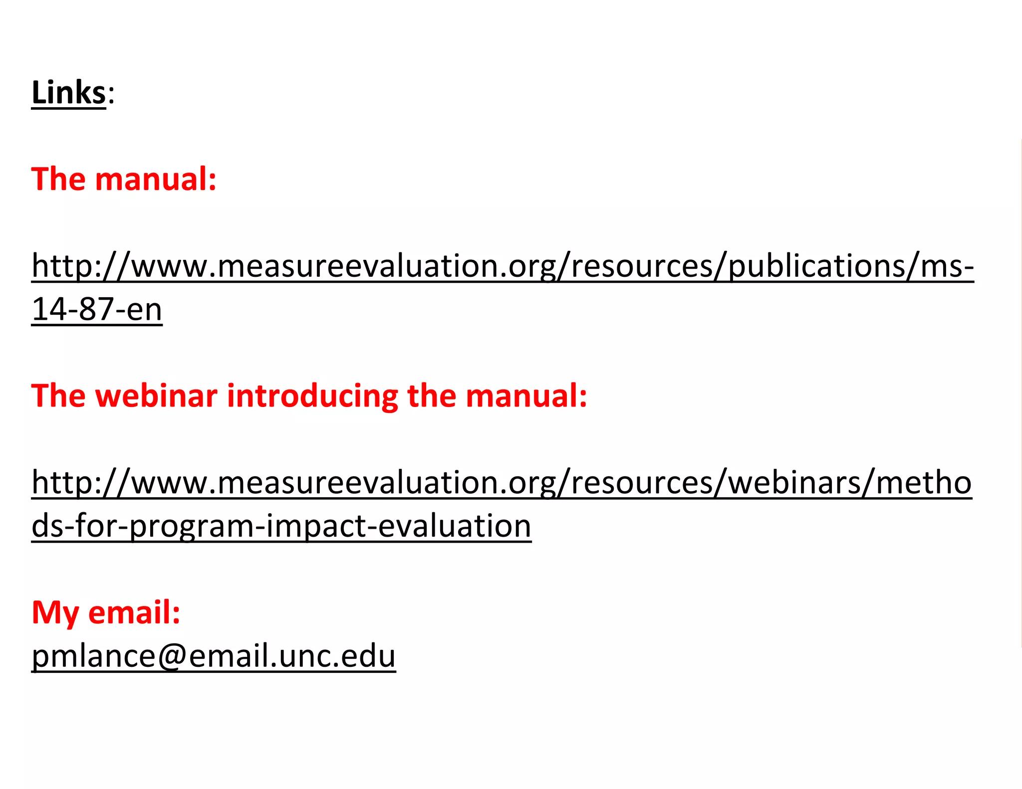 Links:
The manual:
http://www.measureevaluation.org/resources/publications/ms-
14-87-en
The webinar introducing the manual:
http://www.measureevaluation.org/resources/webinars/metho
ds-for-program-impact-evaluation
My email:
pmlance@email.unc.edu
 