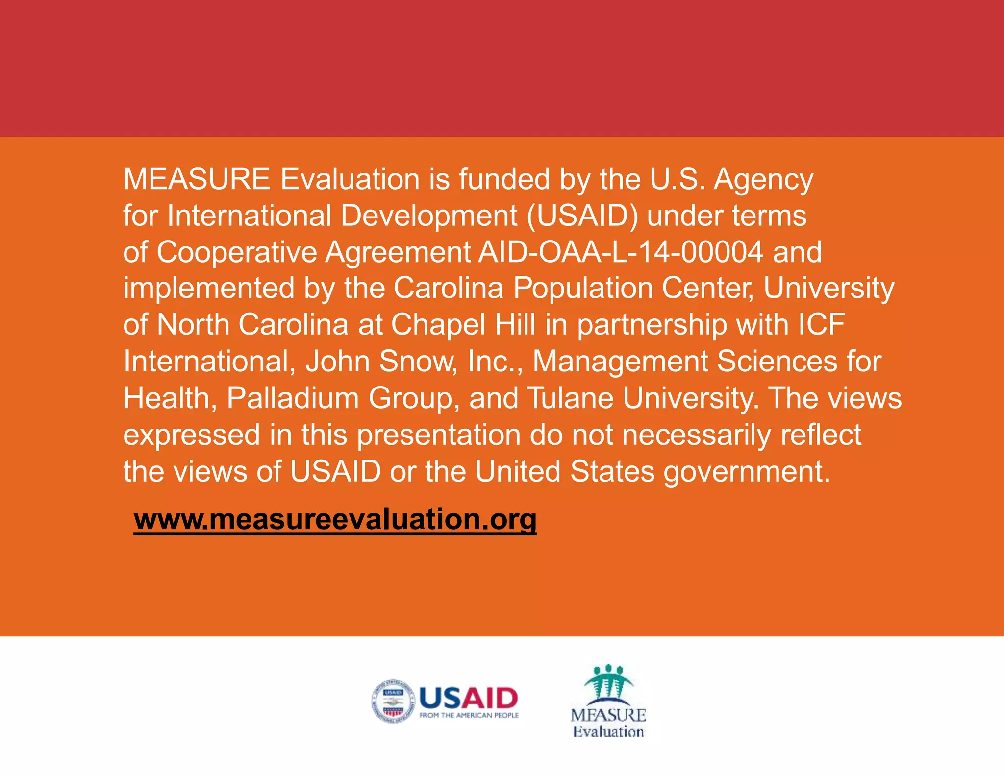 MEASURE Evaluation is funded by the U.S. Agency
for International Development (USAID) under terms
of Cooperative Agreement AID-OAA-L-14-00004 and
implemented by the Carolina Population Center, University
of North Carolina at Chapel Hill in partnership with ICF
International, John Snow, Inc., Management Sciences for
Health, Palladium Group, and Tulane University. The views
expressed in this presentation do not necessarily reflect
the views of USAID or the United States government.
www.measureevaluation.org
 