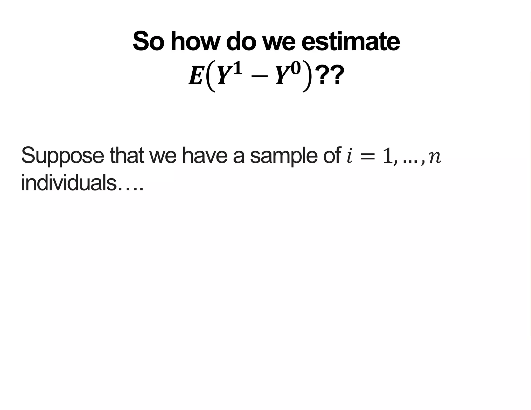 Suppose that we have a sample of 𝑖 = 1,…, 𝑛
individuals….
…but for each individual 𝑖 we observe either
𝑌𝑖
1
or 𝑌𝑖
0
…
…but not both
So how do we estimate
𝑬 𝒀 𝟏
− 𝒀 𝟎
??
 
