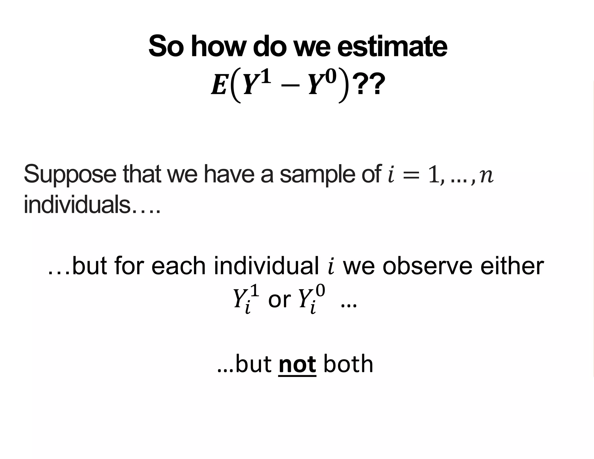 Suppose that we have a sample of 𝑖 = 1,…, 𝑛
individuals….
…but for each individual 𝑖 we observe either
𝑌𝑖
1
or 𝑌𝑖
0
…
…but not both
So how do we estimate
𝑬 𝒀 𝟏
− 𝒀 𝟎
??
 