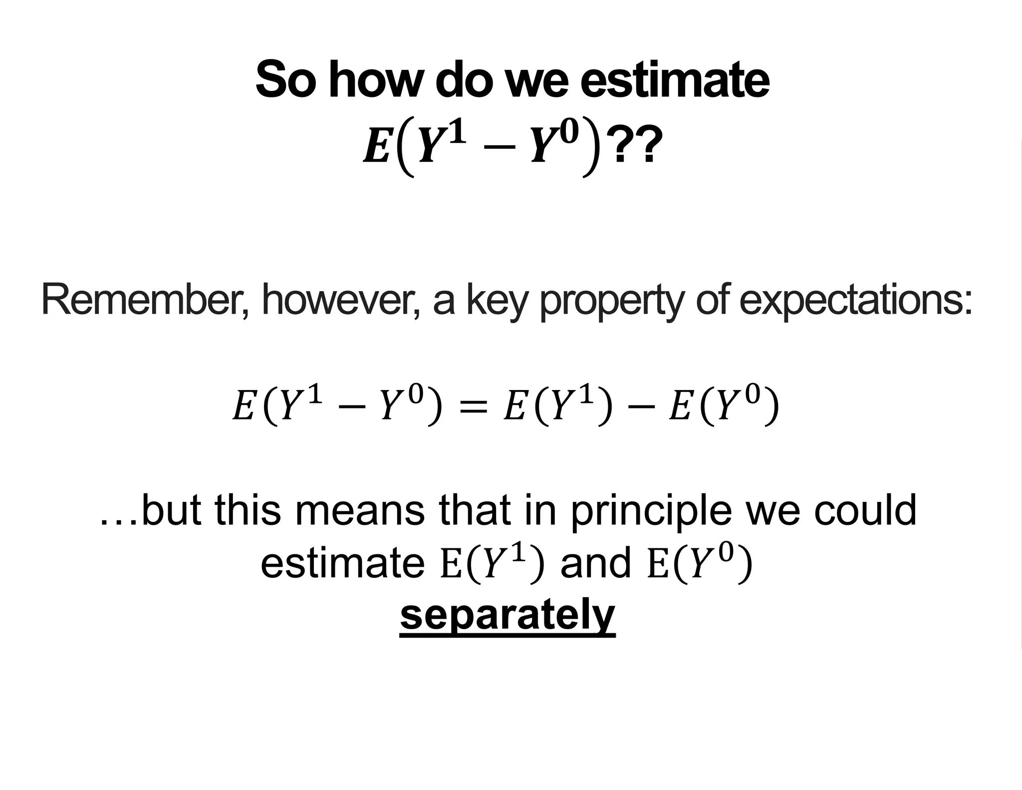 Remember, however, a key property of expectations:
𝐸 𝑌1
− 𝑌0
= 𝐸 𝑌1
− 𝐸 𝑌0
…but this means that in principle we could
estimate E 𝑌1
and E 𝑌0
separately
So how do we estimate
𝑬 𝒀 𝟏
− 𝒀 𝟎
??
 