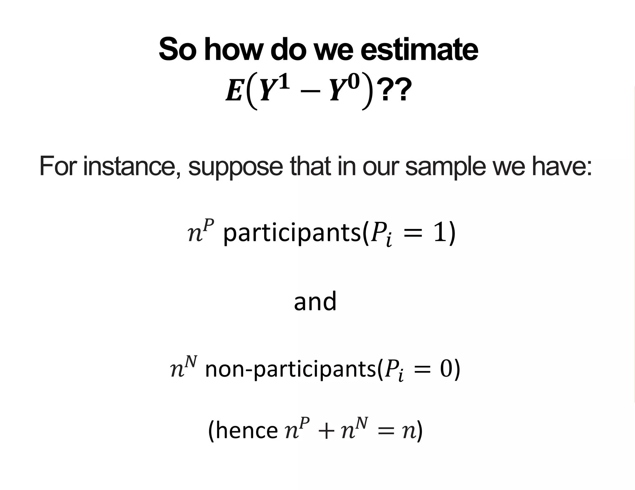 For instance, suppose that in our sample we have:
𝑛 𝑃
participants(𝑃𝑖 = 1)
and
𝑛 𝑁
non-participants(𝑃𝑖 = 0)
(hence 𝑛 𝑃
+ 𝑛 𝑁
= 𝑛)
So how do we estimate
𝑬 𝒀 𝟏
− 𝒀 𝟎
??
 