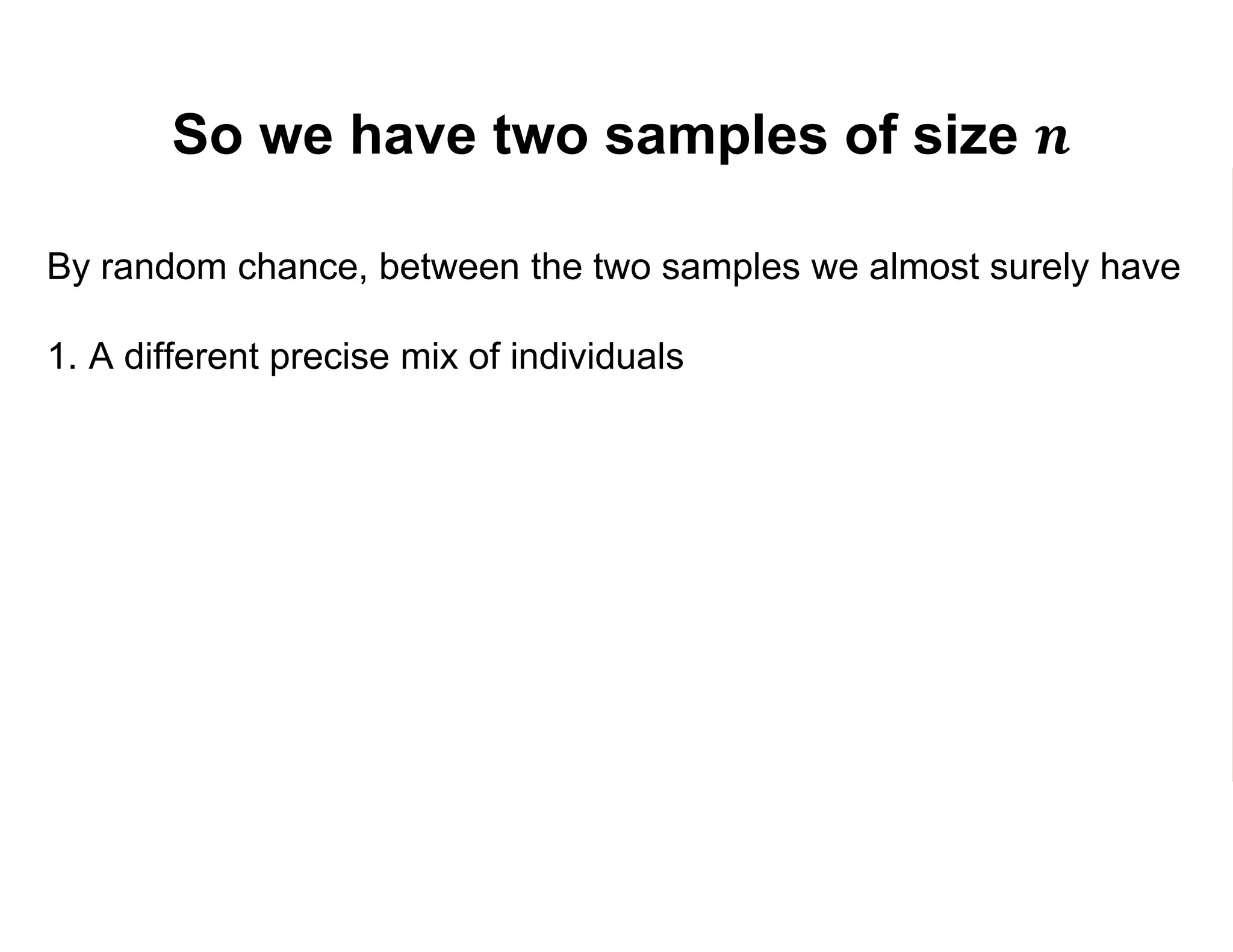 So we have two samples of size 𝒏
By random chance, between the two samples we almost surely have
1. A different precise mix of individuals
2. A different number of participants (𝑛 𝑃) and non-participants (𝑛 𝑁)
3. Different estimates 𝑌1 and 𝑌0 of 𝐸 𝑌1 and 𝐸 𝑌0 :
𝑌1 =
𝑗=1
𝑛 𝑃
𝑌𝑗
𝑛 𝑃
=
𝑗=1
𝑛 𝑃
𝑌𝑗
1
𝑛 𝑃
𝑌0 =
𝑘=1
𝑛 𝑁
𝑌𝑘
𝑛 𝑁
=
𝑘=1
𝑛 𝑁
𝑌𝑘
0
𝑛 𝑁
 