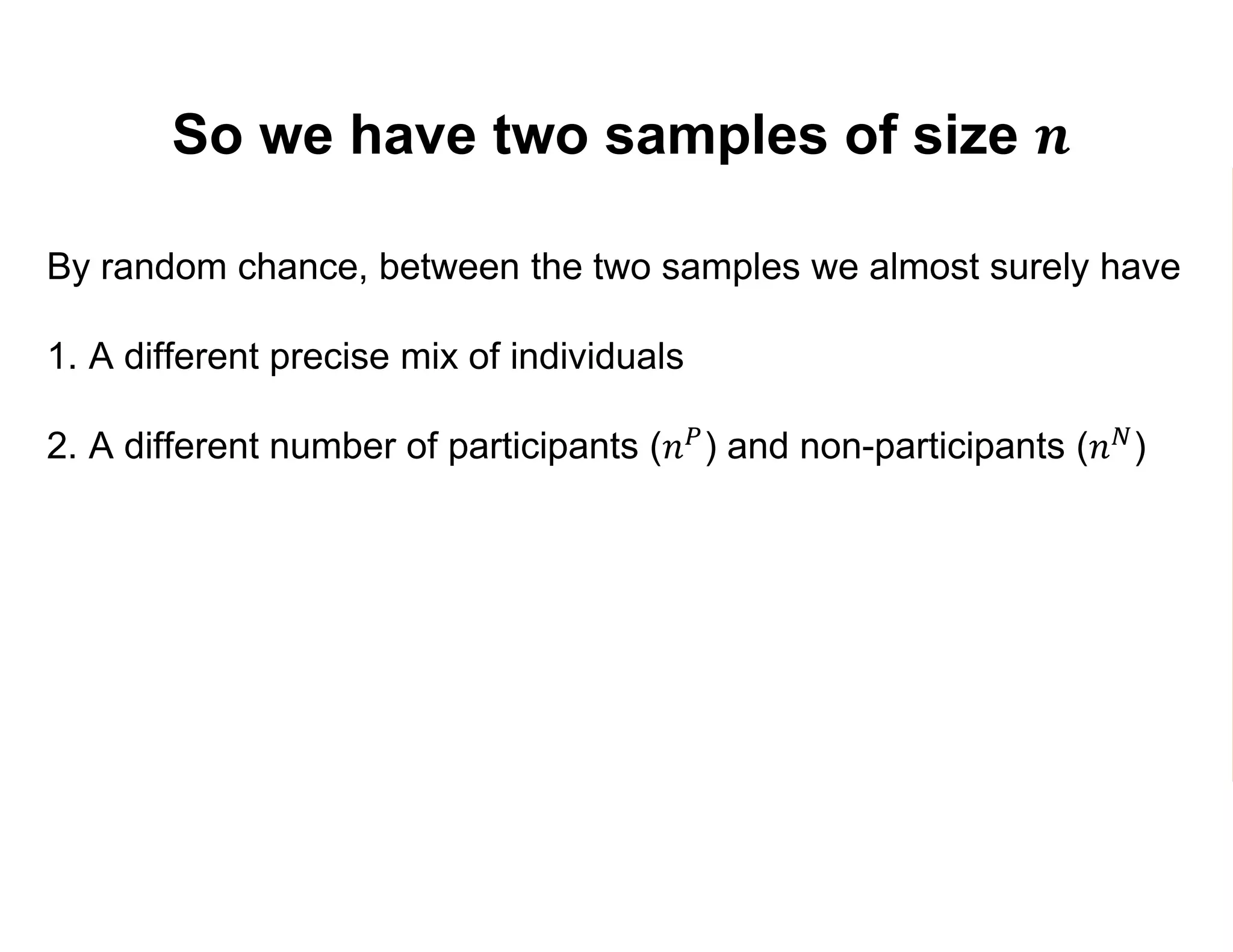 So we have two samples of size 𝒏
By random chance, between the two samples we almost surely have
1. A different precise mix of individuals
2. A different number of participants (𝑛 𝑃) and non-participants (𝑛 𝑁)
3. Different estimates 𝑌1 and 𝑌0 of 𝐸 𝑌1 and 𝐸 𝑌0 :
𝑌1 =
𝑗=1
𝑛 𝑃
𝑌𝑗
𝑛 𝑃
=
𝑗=1
𝑛 𝑃
𝑌𝑗
1
𝑛 𝑃
𝑌0 =
𝑘=1
𝑛 𝑁
𝑌𝑘
𝑛 𝑁
=
𝑘=1
𝑛 𝑁
𝑌𝑘
0
𝑛 𝑁
 