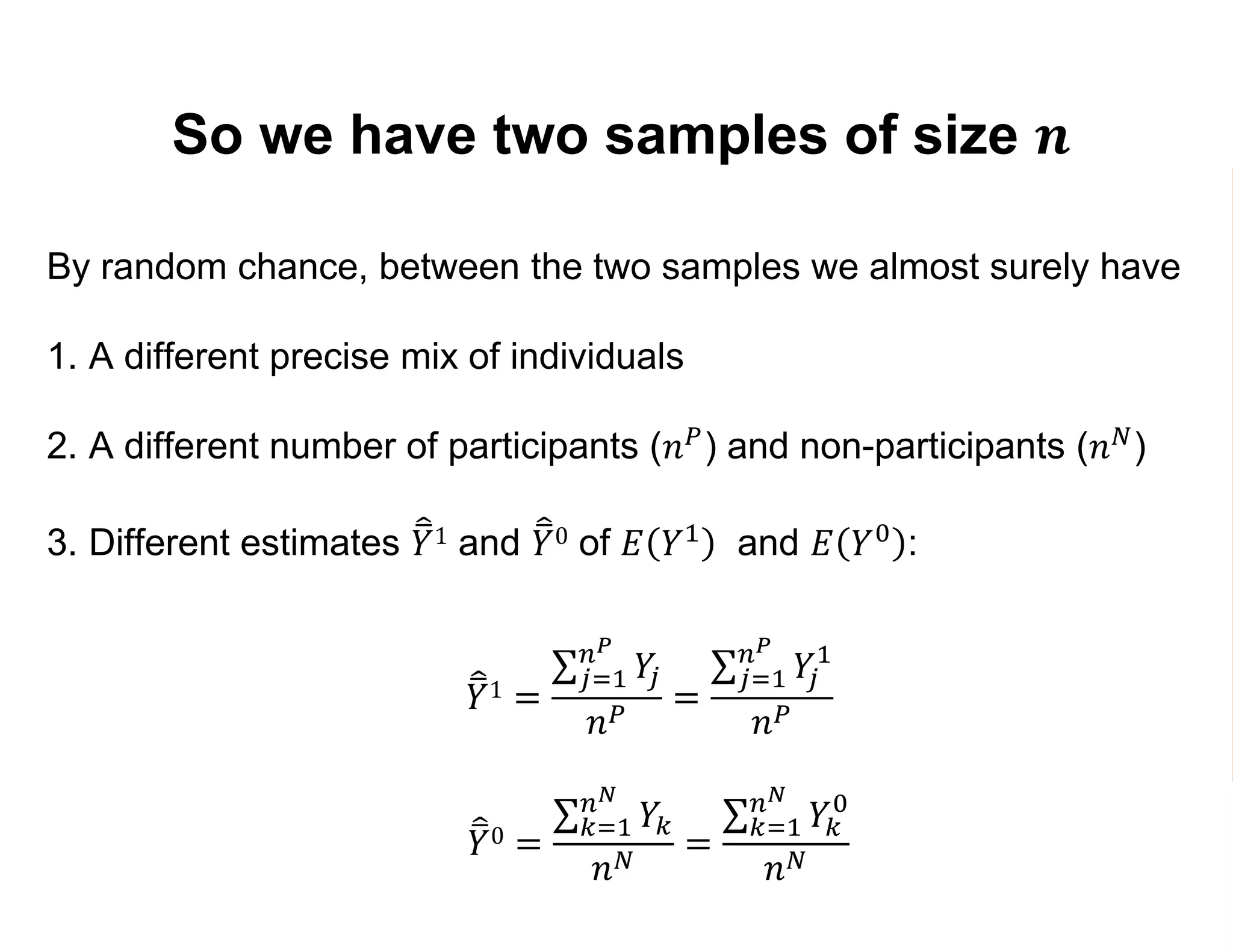 So we have two samples of size 𝒏
By random chance, between the two samples we almost surely have
1. A different precise mix of individuals
2. A different number of participants (𝑛 𝑃) and non-participants (𝑛 𝑁)
3. Different estimates 𝑌1 and 𝑌0 of 𝐸 𝑌1 and 𝐸 𝑌0 :
𝑌1 =
𝑗=1
𝑛 𝑃
𝑌𝑗
𝑛 𝑃
=
𝑗=1
𝑛 𝑃
𝑌𝑗
1
𝑛 𝑃
𝑌0 =
𝑘=1
𝑛 𝑁
𝑌𝑘
𝑛 𝑁
=
𝑘=1
𝑛 𝑁
𝑌𝑘
0
𝑛 𝑁
 