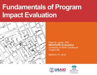 Peter M. Lance, PhD
MEASURE Evaluation
University of North Carolina at
Chapel Hill
MARCH 31, 2016
Fundamentals of Program
Impact Evaluation
 