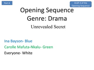 Part A                              Draft 4 of the
                                  Opening Sequence

         Opening Sequence
           Genre: Drama
              Unrevealed Secret


Ina Bayson- Blue
Carolle Mafuta-Nkalu- Green
Everyone- White
 