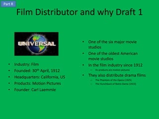 Part R

          Film Distributor and why Draft 1

                                        • One of the six major movie
                                          studios
                                        • One of the oldest American
                                          movie studios
  •      Industry: Film                 • In the film industry since 1912
  •      Founded: 30th April, 1912          –   Its products are motion pictures

  •      Headquarters: California, US   • They also distribute drama films
                                            –   The Phantom of the Opera (1925)
  •      Products: Motion Pictures          –   The Hunchback of Notre Dame (1923)

  •      Founder: Carl Laemmle
 