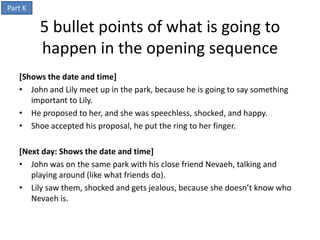 Part K

         5 bullet points of what is going to
         happen in the opening sequence
   [Shows the date and time]
   • John and Lily meet up in the park, because he is going to say something
      important to Lily.
   • He proposed to her, and she was speechless, shocked, and happy.
   • Shoe accepted his proposal, he put the ring to her finger.

   [Next day: Shows the date and time]
   • John was on the same park with his close friend Nevaeh, talking and
      playing around (like what friends do).
   • Lily saw them, shocked and gets jealous, because she doesn’t know who
      Nevaeh is.
 