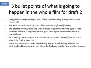 Part K
          5 bullet points of what is going to
         happen in the whole film for draft 2
   •     Ina (girl character) is sitting in front of the laptop looking through the internet
         (Facebook)
   •     She went to an album of pictures of her and her boyfriend (fiancée).
   •     She became very happy seeing their pictures together and having a great time.
         However all these changed when she got a message from someone who she
         doesn’t know
   •     After talking to the stranger she became curious about her boyfriend John and
         what is he finding from her.
   •     In the end, she couldn’t take the curiosity anymore and she argued with her
         boyfriend and broke up with him when she finds out that he have another woman.
 