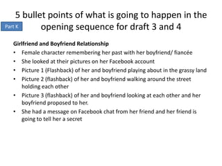 5 bullet points of what is going to happen in the
Part K      opening sequence for draft 3 and 4
  Girlfriend and Boyfriend Relationship
  • Female character remembering her past with her boyfriend/ fiancée
  • She looked at their pictures on her Facebook account
  • Picture 1 (Flashback) of her and boyfriend playing about in the grassy land
  • Picture 2 (flashback) of her and boyfriend walking around the street
     holding each other
  • Picture 3 (flashback) of her and boyfriend looking at each other and her
     boyfriend proposed to her.
  • She had a message on Facebook chat from her friend and her friend is
     going to tell her a secret
 