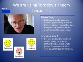 We are using Torodov’s Theory
Part N
                   because ..
                       Todorov Theory
                       • His theory is a calm beginning ,
                          something goes wrong in middle
                          then everything is goes either back
                          to normal or Happier at the end
                          which is more like a drama to us

                       How we are using it
                       • Our Idea Starts with a twist both
                         audience and character are
                         confused waiting to see what’s
                         going to happen next which is
                         what a psychological thriller does.
 
