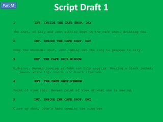 Part M
                          Script Draft 1
     1.         INT. INSIDE THE CAFE SHOP. DAY

     Two shot, of Lily and John sitting down in the cafe shop, drinking tea.

     2.        INT. INSIDE THE CAFE SHOP. DAY

     Over the shoulder shot, John taking out the ring to propose to Lily.

     3.        EXT. THE CAFE SHOP WINDOW

     Mid-shot, Nevaeh looking at John and Lily angrily. Wearing a black jacket,
        jeans, white top, boots, and black lipstick.

     4.         EXT. THE CAFE SHOP WINDOW

     Point of view shot, Nevaeh point of view of what she is seeing.

     5.        INT. INSIDE THE CAFE SHOP. DAY

     Close up shot, John’s hand opening the ring box
 