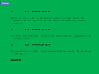 Part M


         11.        EXT. ROUNDWOOD PARK.

         Close up shot, Lily dialling her phone to call John, she
            press the button hard as she cannot believe what she’s
            seeing.

         12.        EXT. ROUNDWOOD PARK.

         Two shot and Mid shot, Nevaeh and John talking, laughing, the
            phone rings.

         13.        EXT. ROUNDWOOD PARK.

         Extreme Close up shot, John’s hand and the phone. He declines
            the call.

         BLACKOUT
 