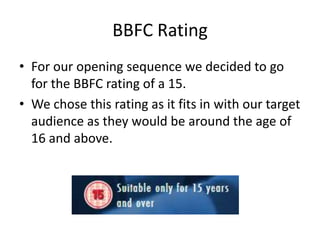 BBFC Rating
• For our opening sequence we decided to go
for the BBFC rating of a 15.
• We chose this rating as it fits in with our target
audience as they would be around the age of
16 and above.
 