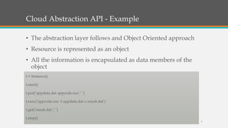 Cloud Abstraction API - Example
• The abstraction layer follows and Object Oriented approach
• Resource is represented as an object
• All the information is encapsulated as data members of the
object
t = Instance()
t.start()
t.put(’appdata.dat appcode.exe’,’ ’)
t.exec(’appcode.exe -I appdata.dat o result.dat’)
t.get(’result.dat’,’ ’)
t.stop()
3
 