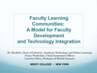 Faculty Learning
              Communities:
           A Model for Faculty
              Development
        and Technology Integration

Dr. Braddlee, Dean of Libraries, Academic Technology and Online Learning
               Nancy Pawlyshyn, Chief Assessment Officer
               Laurette Olson, Professor of Health Sciences

                   MERCY COLLEGE • NEW YORK
 
