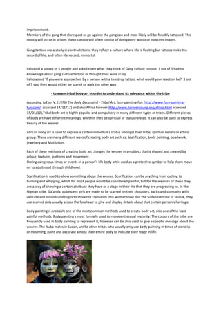imprisonment.
Members of the gang that disrespect or go against the gang can and most likely will be forcibly tattooed. This
mostly will occur in prison; these tattoos will often consist of derogatory words or indecent images.

Gang tattoos are a study in contradictions; they reflect a culture where life is fleeting but tattoos make the
record of life, and often life-record, immortal.


I also did a survey of 5 people and asked them what they think of Gang culture tattoos. 3 out of 5 had no
knowlodge about gang culture tattoos or thought they were scary.
I also asked ‘If you were approached by a person with a teardrop tattoo, what would your reaction be?’ 3 out
of 5 said they would either be scared or walk the other way.

                 - to exam tribal body art in order to understand its relevance within the tribe

According toEbin V. (1979) The Body Decorated - Tribal Art, face-painting-fun (http://www.face-painting-
fun.com/; accessed 14/11/12) and also Africa Forever(http://www.foreveryoung.org/africa.html accessed
15/01/12),Tribal body art is highly popular and compulsory in many different types of tribes. Different pieces
of body art have different meanings, whether they be spiritual or status related. It can also be used to express
beauty of the wearer.

African body art is used to express a certain individual’s status amongst their tribe, spiritual beliefs or ethnic
group. There are many different ways of creating body art such as; Scarification, body painting, beadwork,
jewellery and Mutilation.

Each of these methods of creating body art changes the wearer in an object that is shaped and created by
colour, textures, patterns and movement.
During dangerous times or events in a person’s life body art is used as a protective symbol to help them move
on to adulthood through childhood.

Scarification is used to show something about the wearer. Scarification can be anything from cutting to
burning and whipping, which for most people would be considered painful, but for the wearers of these they
are a way of showing a certain attribute they have or a stage in their life that they are progressing to. In the
Nigeian tribe, Ga’anda, pubescent girls are made to be scarred on their shoulders, backs and stomachs with
delicate and individual designs to show the transition into womanhood. For the Sudanese tribe of Shilluk, they
use scarred dots usually across the forehead to give and display details about that certain person’s heritage.

Body painting is probably one of the most common methods used to create body art, also one of the least
painful methods. Body painting s most formally used to represent sexual maturity. The colours of the tribe are
frequently used in body painting to represent it, however can be also used to give a specific message about the
wearer. The Nuba males in Sudan, unlike other tribes who usually only use body painting in times of worship
or mourning, paint and decorate almost their entire body to indicate their stage in life.
 