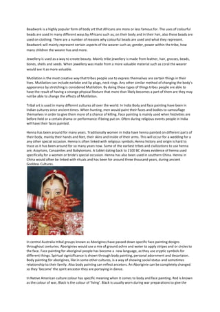 Beadwork is a highly popular form of body art that Africans are more or less famous for. The uses of colourful
beads are used in many different ways by Africans such as; on their body and in their hair, also these beads are
used on clothing. There are a number of reasons why colourful beads are used and what they represent.
Beadwork will mainly represent certain aspects of the wearer such as; gender, power within the tribe, how
many children the wearer has and more.

Jewellery is used as a way to create beauty. Mainly tribe jewellery is made from leather, hair, grasses, beads,
bones, shells and seeds. When jewellery was made from a more valuable material such as coral the wearer
would see it as more valuable.

Mutilation is the most creative way that tribes people use to express themselves are certain things in their
lives. Mutilation can include earlobe and lip plugs, neck rings. Any other similar method of changing the body’s
appearance by stretching is considered Mutilation. By doing these types of things tribes people are able to
have the result of having a strange physical feature that more than likely becomes a part of them are they may
not be able to change the effects of Mutilation.

Tribal art is used in many different cultures all over the world. In India Body and face painting have been in
Indian cultures since ancient times. When hunting, men would paint their faces and bodies to camouflage
themselves in order to give them more of a chance of killing. Face painting is mainly used when festivities are
before held or a certain drama or performance if being put on. Often during religious events people in India
will have their faces painted.

Henna has been around for many years. Traditionally women in India have henna painted on different parts of
their body, mainly their hands and feet, their skins and inside of their arms. This will occur for a wedding for a
any other special occasion. Henna is often linked with religious symbols.Henna history and origin is hard to
trace as it has been around for so many years now. Some of the earliest tribes and civilizations to use henna
are; Assyrians, Canaanites and Babylonians. A tablet dating back to 2100 BC shows evidence of henna used
specifically for a women or bride’s special occasion. Henna has also been used in southern China. Henna in
China would often be linked with rituals and has been for around three thousand years, during ancient
Goddess Cultures.




In central Australia tribal groups known as Aborigines have passed down specific face painting designs
throughout centuries. Aboriginies would use a mix of ground ochre and water to apply stripes and or circles to
the face. Face painting for aboriginal people has become a new language, as they use cryptic symbols for
different things. Spirtual signicificance is shown through body painting, personal adornment and decortaion.
Body painting for aborigines, like in some other cultures, is a way of showing social status and sometimes
relationship to their family. Also body painting can reflect ancetors. An Aboriginie can be completely changed
so they ‘become’ the spirit ancestor they are portaying in dance.

In Native American culture colour has specific meaning when it comes to body and face painting. Red is known
as the colour of war, Black is the colour of ‘living’. Black is usually worn during war preparations to give the
 