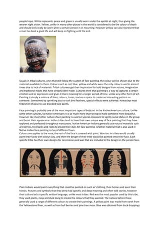 people hope. White represents peace and green is usually worn under the eyelids at night, thus giving the
wearer night vision. Yellow, unlike in many other places in the world is considered to be the colour of death
and should only really be worn when a certain person in in mourning. However yellow can also represent that
a man has lived a good life and will keep on fighting until the end.




Usualy in tribal cultures, ones that still follow the custom of face painting, the colour will be chosen due to the
materials available to them. Colours such as red, blue, yellow and white were the only colours used in anicent
times due to lack of materials. Tribal culturees get their inspiration for bold designs from nature, imagination
and tradtional masks that have already been made. Cultures think that painting is a way to captures a certain
emotion and or expression and gives it more meaning for a longer period of time, unlike any other form of art.
Painting is simply a mixture of lines, colours, tones, texture a space to create an interesting pattern on
someone. Sometimes by sprinkling dust or soft bird feathers, special effects were achieved. Nowadays most
tribesmen choose to use branded face paints.

Face painting is probably one of the most important types of body art in the Native American culture. Unlike
some other cultures, to Native Americans it is so much more than trying to make someone more beautiful.
However like most other cultures face painting is used on special occasions to signify social status in the group
and boost their appearance. Indian tribes tend to have their own unique way of face painting that they have
explored and perfected throughout many years. Native American Indians generally use natural materials such
are berries, tree barks and roots to create their dyes for face painting. Another material that is also used in
Native Indian face painting is clay of different hues.
Colours are applies to the nose, the rest of the face is covered with paint. Warriors in tribes would usually
paint their faces with colour clay, and then the design of their tribe would be painted onto their face. Each
specific tribe has their own designs for ceremonies and war that are included in the design on the person face.




Plain Indians would paint everything that could be painted on such as’ clothing, their homes and even their
horses. Pictures and symbols that they drew had specific and deep meaning and often told stories, however
their culture lack a specific written language, unlike most tribes. Red was the most popular used by this tribe,
they used plants, clays and duck dung to create the colours that they wanted. The natives before these
generally used a range of different colours to create their paintings. A yellow paint was made from earth from
the Yellowstone River, as well as from bull berries and pine tree moss. Blue was obtained from duck droppings
 