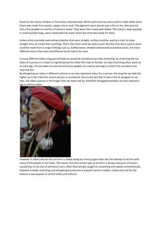 found on the shores of lakes, or from blue-coloured mud. White earth and clay were used to make white paint.
Green was made from plants, copper ore or mud. The pigments were placed over a fire to dry, then ground
into a fine powder on mortars of stone or wood. They were then mixed with tallow. The colours, kept separate
in small buckskin bags, were mixed with hot water when the artist was ready for them.

Indian artists normally used willow branches that were straight, so they could be used as a ruler to draw
straight lines, to create their paintings. Short, flat sticks could be used as well. Brushes that were used to paint
could be made from a range of things such as, buffalo bone, chewed cottonwood and willow sticks. For every
different colour there was and different brush had to be used.

In many different tribes a big part of body art would be considered ear lobe stretching. By stretching the ear
lobes of a person it is meant to signify beauty for either the male or female. Ear lobe stretching often starts at
an early age, the ear lobes are pierced and brass weights are used as earrings to stretch the earlobe to the
required size.
By elongating ear lobes in different cultures is can also represent status for a person, the long the ear lobe the
higher up in the tribe that certain person is considered. Due to the fact that it takes time to elongate an ear
lobe, the older a person is the longer their ear lobes will be, therefore elongated earlobes can also represent
age as well as status.




However in tribal cultures this art form is slowly dying but most jungle tribes will still attempt to do this with
many of the people in the tribes. The reason that this certain type of art form is dying is because of injuries
caused due to the size of someone’s ears, often they will get caught on something and ripped unintentionally.
However earlobe stretching and elongating has become a popular trend in modern culture but not for the
reasons it was popular in certain tribes and cultures.
 