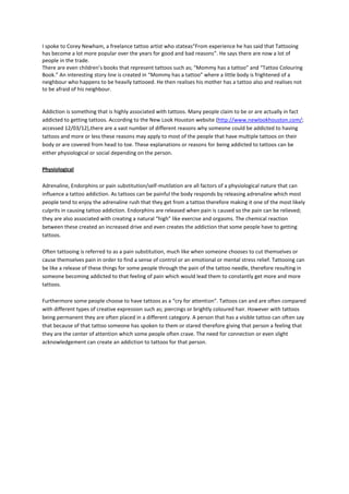 I spoke to Corey Newham, a freelance tattoo artist who stateas“From experience he has said that Tattooing
has become a lot more popular over the years for good and bad reasons”. He says there are now a lot of
people in the trade.
There are even children’s books that represent tattoos such as; “Mommy has a tattoo” and “Tattoo Colouring
Book.” An interesting story line is created in “Mommy has a tattoo” where a little body is frightened of a
neighbour who happens to be heavily tattooed. He then realises his mother has a tattoo also and realises not
to be afraid of his neighbour.


Addiction is something that is highly associated with tattoos. Many people claim to be or are actually in fact
addicted to getting tattoos. According to the New Look Houston website (http://www.newlookhouston.com/;
accessed 12/03/12),there are a vast number of different reasons why someone could be addicted to having
tattoos and more or less these reasons may apply to most of the people that have multiple tattoos on their
body or are covered from head to toe. These explanations or reasons for being addicted to tattoos can be
either physiological or social depending on the person.

Physiological

Adrenaline, Endorphins or pain substitution/self-mutilation are all factors of a physiological nature that can
influence a tattoo addiction. As tattoos can be painful the body responds by releasing adrenaline which most
people tend to enjoy the adrenaline rush that they get from a tattoo therefore making it one of the most likely
culprits in causing tattoo addiction. Endorphins are released when pain is caused so the pain can be relieved;
they are also associated with creating a natural “high” like exercise and orgasms. The chemical reaction
between these created an increased drive and even creates the addiction that some people have to getting
tattoos.

Often tattooing is referred to as a pain substitution, much like when someone chooses to cut themselves or
cause themselves pain in order to find a sense of control or an emotional or mental stress relief. Tattooing can
be like a release of these things for some people through the pain of the tattoo needle, therefore resulting in
someone becoming addicted to that feeling of pain which would lead them to constantly get more and more
tattoos.

Furthermore some people choose to have tattoos as a “cry for attention”. Tattoos can and are often compared
with different types of creative expression such as; piercings or brightly coloured hair. However with tattoos
being permanent they are often placed in a different category. A person that has a visible tattoo can often say
that because of that tattoo someone has spoken to them or stared therefore giving that person a feeling that
they are the center of attention which some people often crave. The need for connection or even slight
acknowledgement can create an addiction to tattoos for that person.
 