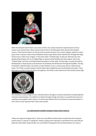While the tattooed have formed a sub-culture of their own, tattoos have been important parts of many
cultures since ancient times. Many cultures practice the art of tattooing for both spiritual and ritualistic
reasons. These kinds of tattoos can also be used to specify someone into a certain religious, political or social
group. Even in western culture many individuals choose to get tattoos which identify their heritage with flags,
family crests or other iconic imagery. In UK culture often “Football thugs” as they are referred to by most
people will get tattoos such as an England flag, to represent what football team they support. Also many
“football thugs” will have a bull dog tattooed somewhere on their body. The bull dog is a symbol of pride for
Britishpeople; it shows bravery and represents the hardships that British went through during WW2. The flag
of Scotland, called the Saltire, also known as Saint Andrew’s cross, is continuously used as a tattoo by the
Scotts. The Thistle is another popular Scottish tattoo often adopted by many Scottish gold club maker. These
both show a symbol of national pride and toughness. The thistle is also known to be many Scottish teams logo.




This inclination to pay homage to one’s culturally history, heritage or ancestry could feed an already addictive
inclination toward tattoos. The addiction to tattoos through heritage and culture is caused by the pressure in
needing to be accepted in their culture or to show many different forms of emotions to prove themselves to
their culture of just represent their culture due to pride.




                       - to understand the symbolic messages of gang culture body art



Tattoos are huge part of gang culture. There are many different tattoos that are well known that represent
certain events in a person in a gangs life. Tattoos in gang culture represent a commitment that stays with the
body even after death. Gang members are committed to the gang for life and shared tattoos are a way of
 