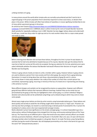 unifying members of a gang.

In many prisons around the world white inmates who are normally outnumbered and don’t tend to be in
organised gangs in the prison population find it extremely important to show racial status, to declare their
place in the prison. White inmates will often have tattoos of swastikas or crosses signifying membership to one
of many white supremacist groups in the prison.
An article by Jean Casarez (http://insession.blogs.cnn.com/2009/02/18/defendants-tattoos-reporters-
notebook/ accessed 03/01/12) in 2009talks about a white inmate by the name of Joseph Bearden faced the
death penalty for repeatedly stabbing a man in 2007. Bearden has two dagger tattoos above and underneath
his left eye, a small tear drop under his right eye and on his neck another tattoo that is a copra snake poised
and ready to strike.




Before entering prison Bearden did not have these tattoos, throughout his time in prison he was beaten so
severely that he had to be admitted to hospital because of his injuries. Bearden later got the tattoos that he
now has to help him survive jail life and to be accepted. During jury selection for his trial, potential jurors were
asked individually whether the tattoos that Bearden had would influence their decision on his guilt. Joseph
Bearden was found guilty.

Tattoos in gang cultures mostly are done to unify a member within a gang. However tattoos in gang cultures
are used to distance a person from mass society and from other gangs. By a person from a gang tattooing
themselves it is meant to bring about fear and show a documentation of gang life and it’s culture.
This can be shown in many ways whether it be a tally of the number of crimes that a certain person has
committed, representing a gang, mourning or memory of the loss of a loved one or representing and showing
a life-sentence in prison.

Many different designs and symbols can be recognized by anyone as a gang tattoo. However each different
gang will have different tattoos that represent different meanings; however they can be similar but are
personalized by the gang so that they are highlighted to their certain gang, or a certain individual. Religious
devotion and cultural pride can be symbolized using things such as blood and guns which may come to shock
some people.

Almost every single prison tattoos are done by artist convicts using homemade tattoos guns. These tattoos and
done quickly and secretly to avoid the risk of being caught which would result in a ‘major case’. Prisoners can
and may lose their privileges, be moved to a restricted wing or denied parole if convicted for this. In prison the
handiwork of a tattoo artist is the most respected skill amongst inmates.
Marks obtained in prison have significance on the streets amongst gangs. It is almost impossible to go into a
tattoo parlour without finding designs that emerged from the long, continuously evolving history of the Texas
lock-up. The Texas lock-up are different jails in Texas that tend to be very violent and also officers can shackle
and lock up prisoners.Rasheed, a Muslim serving 20 years in Huntsville’s Wyn unit, was a 15-year-old Houston
Crip gang member when he killed two people in a drug deal. Now 21, he reads The Koran, prays facing Mecca
and fasts during the month of Ramadan. But still displayed prominently on his chest is the barrel of a gun and
the word “kill” tattooed directly above it.
 