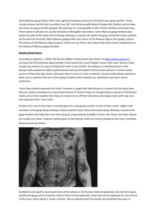 Many Mexican gang tattoos often have significant phrases personal to that particular gang member. These
include phrases like Mi Vida Loca (My Crazy Life” and PerdonameMi Madre (Forgive Me, Mother) which show
how they are aware of their gangster life and how it is unacceptable to their family members and loved ones.
There words or phrases are usually tattooed in Old English style letters. Some Mexican gang members also
tattoo the web of the hands with drawings relating to a special role within the gang. Sometimes these symbols
are burned into the hand. Most Mexican gangs prefer the colours of the Mexican flag as their gang’s colours.
The colours of the Mexican flag are green, white and red. That is the reason why these colours predominate in
the tattoos of Mexican gang members.

Russian Gang Culture

According to Radanko L. (2011) The Russian Mafia in Americaand also Tattoo TV (http://www.tattoo.tv/;
accessed 14/13/12),Russian gang members have tattoos for a much deeper reason than most. Russian mafia
usually uses tattoos as a way to display the truth to one another. By looking at a tattooed person in the
Russian mafia people are able to pretentiously work out the details of that certain person’s criminal career
such as; if they have lied, stolen, betrayed, been in prison or even murdered. Russian mafia tattoos represent
what rank or position they are in their gang and where their loyalties lay, sometimes even their sexual
preference.

 Since these tattoos represent the truth, if anyone is caught with fake tattoos or a tattoo that lies about who
they are, severe consequences may be put forward. If certain things are changed about a person in the Russian
mafia such as their loyalties then they are made to burn off their old tattoo and replace them with new ones
that represent their ‘new truths’.

A tattoo of a rose on the chest is normally given to a new gang member to start of their career. Higher rank
members of the gang always employ a tattoo artist for every tattoo that needs doing. Whereas in prisons the
gang member will make their own inks and guns using material available to them, this means that their tattoos
are usually one colour. However tattoos given to the Russian mafia are mostly situated on the torso, therefore
being covered by clothes.




Symbolism and specific meaning of many of the tattoos in the Russian mafia are generally not clear for anyone
outside the gang culture; however a few of them can be explained. A few that can be explained are stars found
of the chest; these signify a ‘career criminal’. Also a cathedral with five domes can symbolize five years in
 