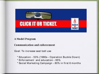 A Model Program Communication and enforcement Goal: To increase seat belt use * Education - 53% (1980s - Operation Buckle Down) * Enforcement  and education - 65% * Social Marketing Campaign - 80% in first 6 months 