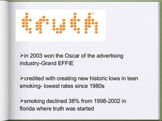 in 2003 won the Oscar of the advertising  industry-Grand EFFIE credited with creating new historic lows in teen smoking- lowest rates since 1980s smoking declined 38% from 1998-2002 in florida where truth was started 