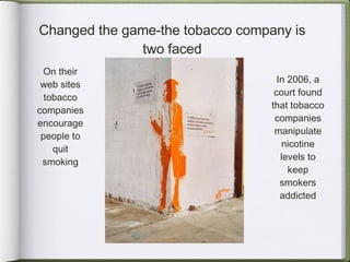 Changed the game-the tobacco company is two faced On their web sites tobacco companies encourage people to quit smoking In 2006, a court found that tobacco companies manipulate nicotine levels to keep smokers addicted 