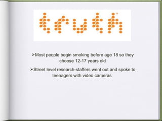 Most people begin smoking before age 18 so they choose 12-17 years old Street level research-staffers went out and spoke to teenagers with video cameras  