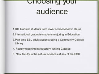 Choosing your audience UC Transfer students from lower socioeconomic status  International graduate students majoring in Education Part-time ESL adult students using a Community College  Library  Faculty teaching Introductory Writing Classes New faculty in the natural sciences at any of the CSU 