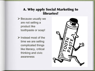 A. Why apply Social Marketing to libraries? Because usually we are not selling a product like toothpaste or soap!  Instead most of the time we are selling complicated things like literacy, critical thinking and civic awareness 