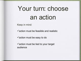 Your turn: choose an action Keep in mind: action must be feasible and realistic action must be easy to do  action must be tied to your target audience 