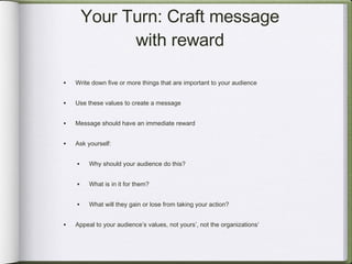 Your Turn: Craft message with reward Write down five or more things that are important to your audience Use these values to create a message Message should have an immediate reward Ask yourself: Why should your audience do this? What is in it for them? What will they gain or lose from taking your action? Appeal to your audience’s values, not yours’, not the organizations’ 