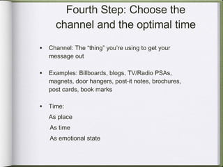 Fourth Step: Choose the channel and the optimal time Channel: The “thing” you’re using to get your message out Examples: Billboards, blogs, TV/Radio PSAs, magnets, door hangers, post-it notes, brochures, post cards, book marks Time:  As place As time As emotional state 
