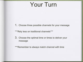 Your Turn Choose three possible channels for your message ***Rely less on traditional channels*** Choose the optimal time or times to deliver your message ***Remember to always match channel with time 