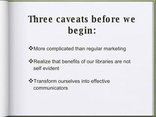 Three caveats before we begin : More complicated than regular marketing Realize that benefits of our libraries are not self evident Transform ourselves into effective communicators 