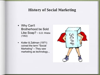 History of Social Marketing Why Can't Brotherhood be Sold Like Soap? -  G.D. Wiebe (1952) Kotler & Zaltman (1971) coined the term "Social Marketing" – They saw marketing as technology... 